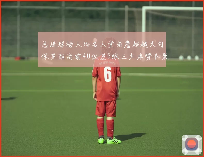 总进球榜人均名人堂老詹超越天勾保罗距离前40仅差5球三少库赞齐聚榜单