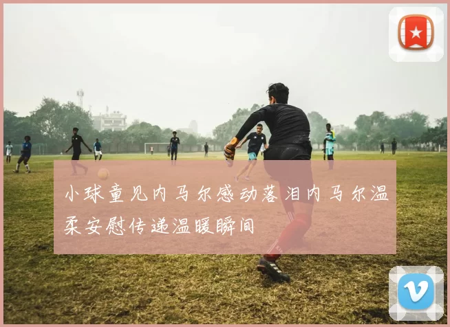 小球童见内马尔感动落泪内马尔温柔安慰传递温暖瞬间
