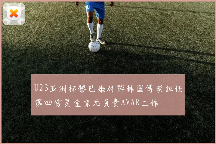 U23亚洲杯黎巴嫩对阵韩国傅明担任第四官员金京元负责AVAR工作