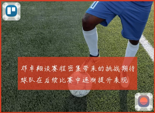 邓卓翔谈赛程密集带来的挑战期待球队在后续比赛中逐渐提升表现