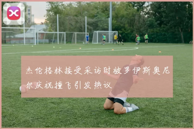 杰伦格林接受采访时被罗伊斯奥尼尔庆祝撞飞引发热议
